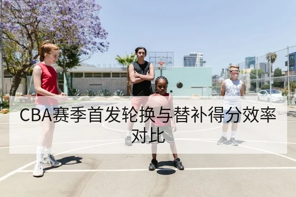 CBA赛季首发轮换与替补得分效率对比